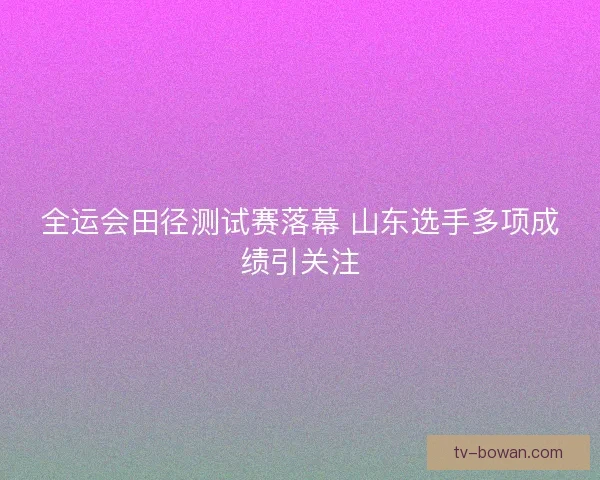 全运会田径测试赛落幕 山东选手多项成绩引关注