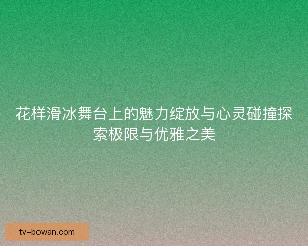 花样滑冰舞台上的魅力绽放与心灵碰撞探索极限与优雅之美 花样滑冰舞台上的魅力绽放与心灵碰撞探索极限与优雅之美