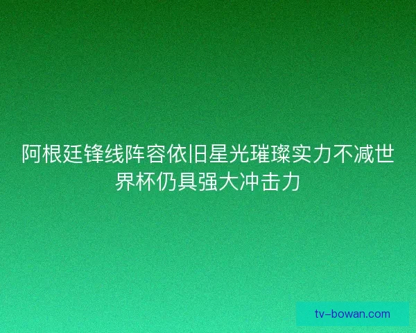 阿根廷锋线阵容依旧星光璀璨实力不减世界杯仍具强大冲击力