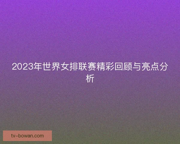 2023年世界女排联赛精彩回顾与亮点分析