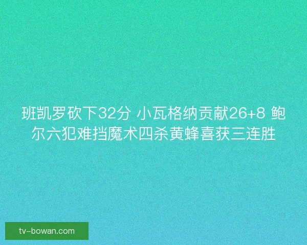 班凯罗砍下32分 小瓦格纳贡献26+8 鲍尔六犯难挡魔术四杀黄蜂喜获三连胜
