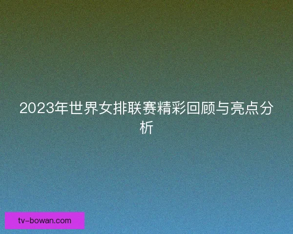 2023年世界女排联赛精彩回顾与亮点分析