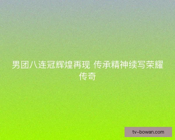 男团八连冠辉煌再现 传承精神续写荣耀传奇