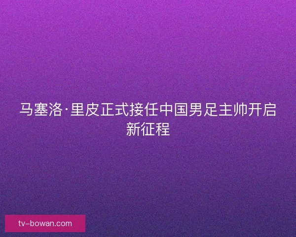 马塞洛·里皮正式接任中国男足主帅开启新征程 马塞洛·里皮正式接任中国男足主帅开启新征程