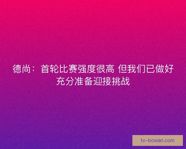 德尚：首轮比赛强度很高 但我们已做好充分准备迎接挑战