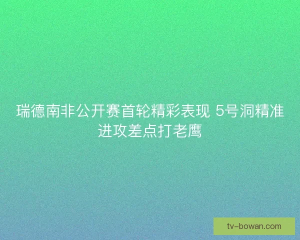 瑞德南非公开赛首轮精彩表现 5号洞精准进攻差点打老鹰