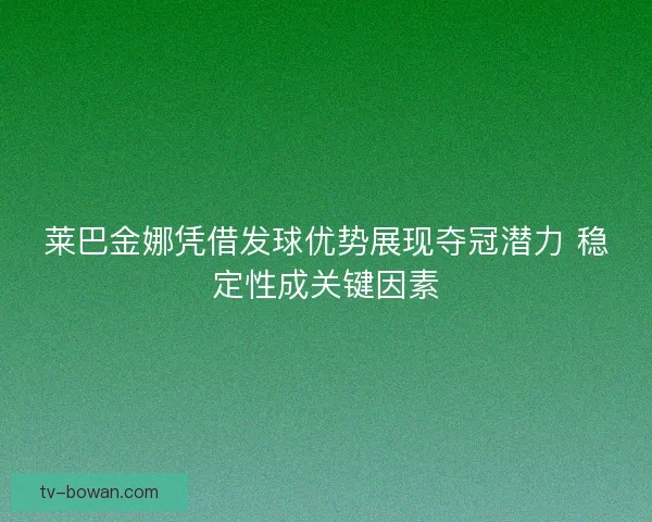 莱巴金娜凭借发球优势展现夺冠潜力 稳定性成关键因素