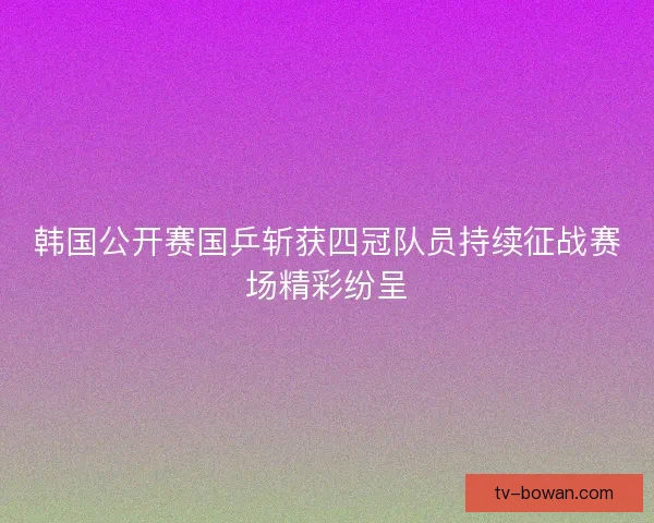 韩国公开赛国乒斩获四冠队员持续征战赛场精彩纷呈