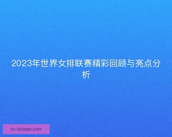 2023年世界女排联赛精彩回顾与亮点分析 2023年世界女排联赛精彩回顾与亮点分析